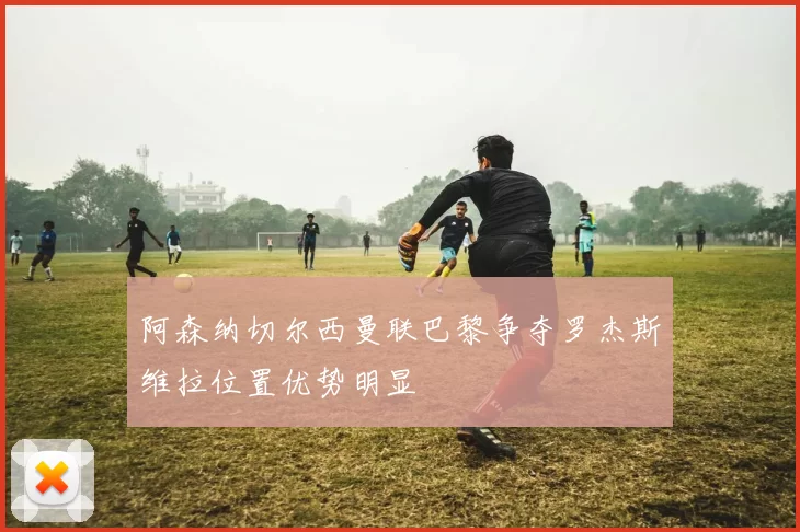 阿森纳切尔西曼联巴黎争夺罗杰斯维拉位置优势明显