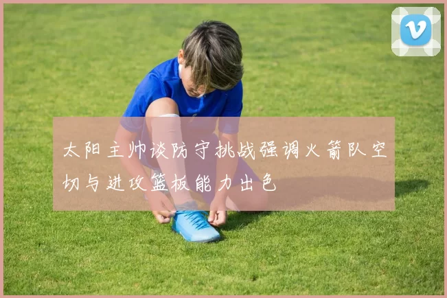 太阳主帅谈防守挑战强调火箭队空切与进攻篮板能力出色