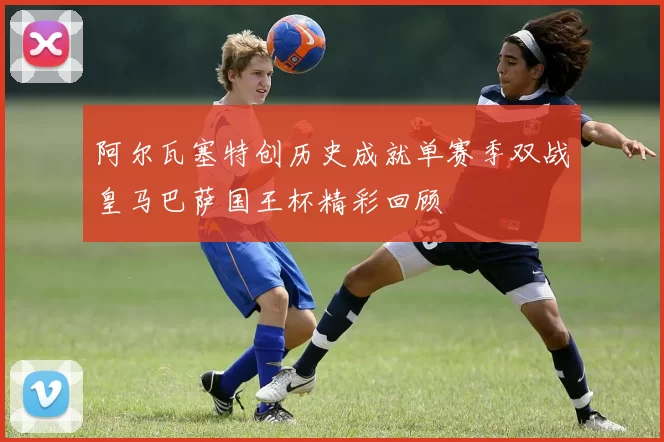 阿尔瓦塞特创历史成就单赛季双战皇马巴萨国王杯精彩回顾