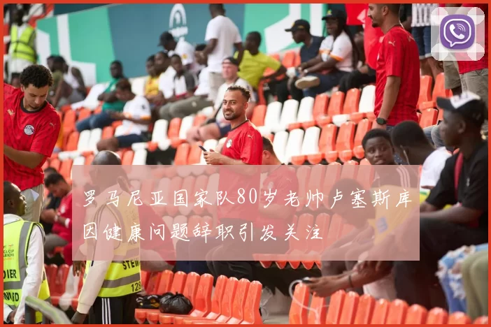 罗马尼亚国家队80岁老帅卢塞斯库因健康问题辞职引发关注