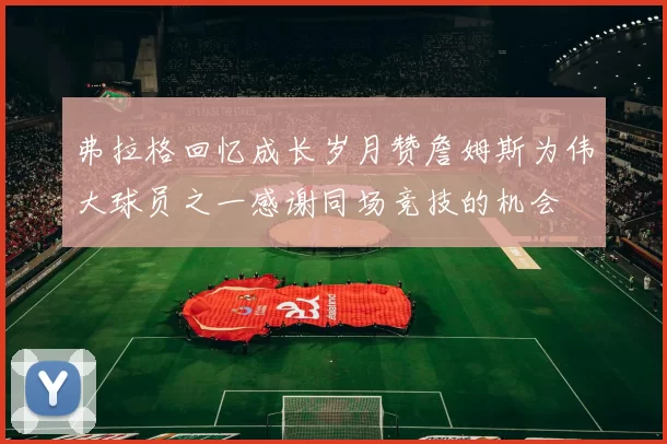弗拉格回忆成长岁月赞詹姆斯为伟大球员之一感谢同场竞技的机会