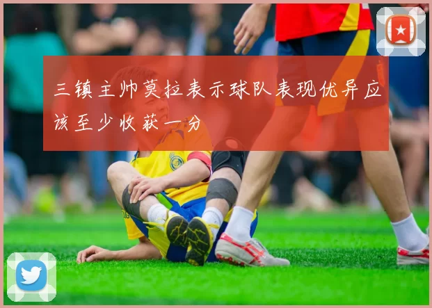 三镇主帅莫拉表示球队表现优异应该至少收获一分