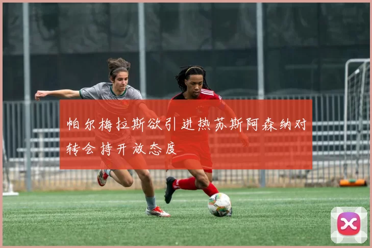 帕尔梅拉斯欲引进热苏斯阿森纳对转会持开放态度