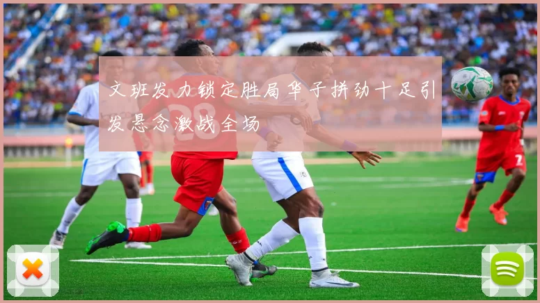 文班发力锁定胜局华子拼劲十足引发悬念激战全场