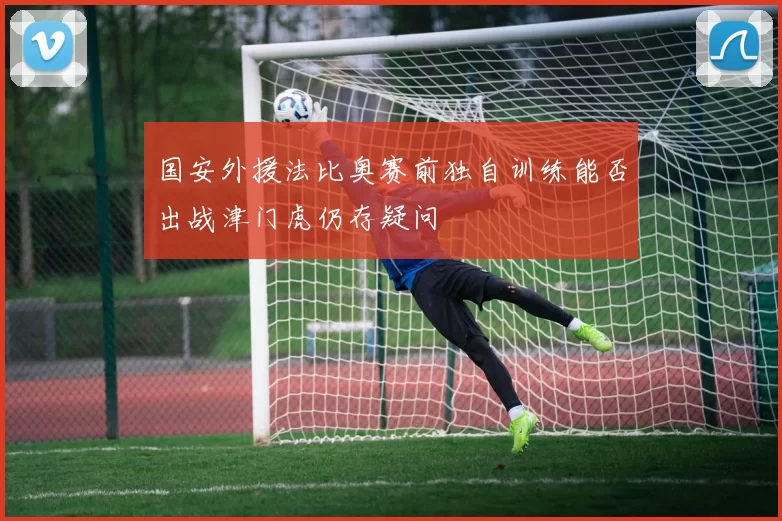 国安外援法比奥赛前独自训练能否出战津门虎仍存疑问