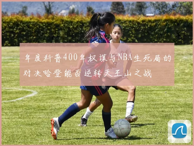 年度科普400年权谋与NBA生死局的对决哈登能否逆转天王山之战