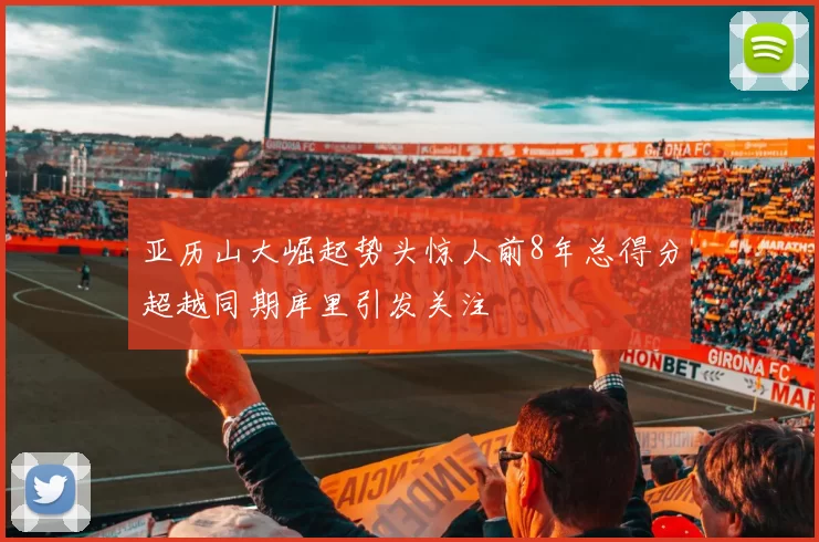 亚历山大崛起势头惊人前8年总得分超越同期库里引发关注