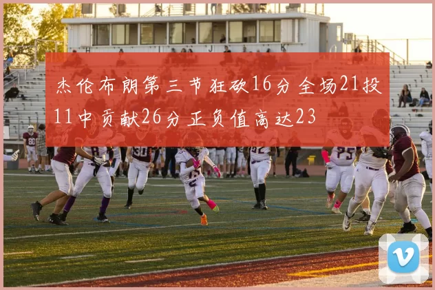 杰伦布朗第三节狂砍16分全场21投11中贡献26分正负值高达23