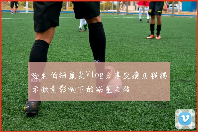 哈利伯顿康复Vlog分享变瘦历程揭示激素影响下的减重之路