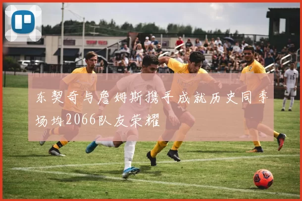 东契奇与詹姆斯携手成就历史同季场均2066队友荣耀
