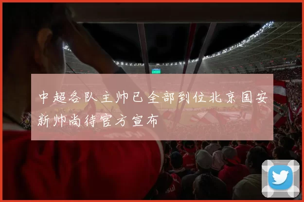 中超各队主帅已全部到位北京国安新帅尚待官方宣布
