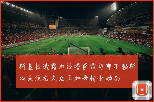 斯基拉透露加拉塔萨雷与那不勒斯均关注尤文后卫加蒂转会动态