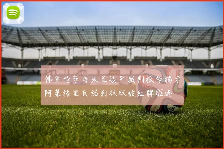 佛罗伦萨与米兰战平裁判报告揭示阿莱格里瓦诺利双双被红牌驱逐