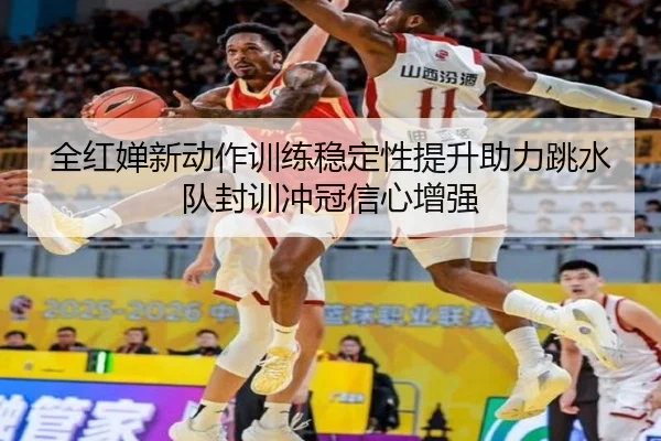 全红婵新动作训练稳定性提升助力跳水队封训冲冠信心增强